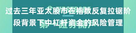 过去三年亚太股市在指数反复拉锯阶段背景下中杠杆资金的风险管理