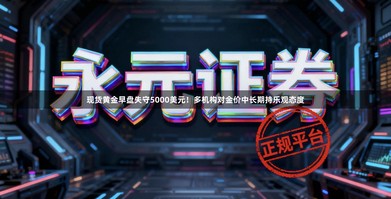 现货黄金早盘失守5000美元！多机构对金价中长期持乐观态度
